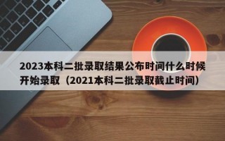 2023本科二批录取结果公布时间什么时候开始录取（2021本科二批录取截止时间）