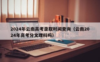 2024年云南高考录取时间查询（云南2024年高考分文理科吗）