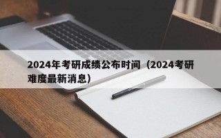 2024年考研成绩公布时间（2024考研难度最新消息）