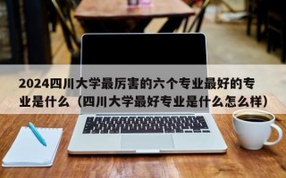 2024四川大学最厉害的六个专业最好的专业是什么（四川大学最好专业是什么怎么样）