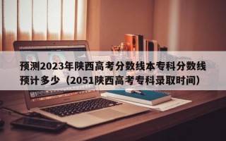 预测2023年陕西高考分数线本专科分数线预计多少（2051陕西高考专科录取时间）