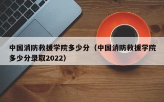 中国消防救援学院多少分（中国消防救援学院多少分录取2022）