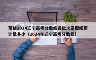 预估2024辽宁高考分数线各批次录取线预计是多少（2024年辽宁高考分数线）