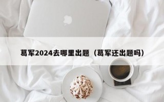 葛军2024去哪里出题（葛军还出题吗）