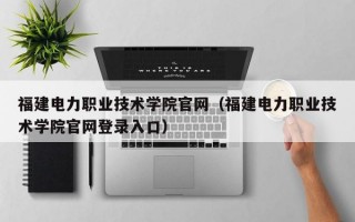 福建电力职业技术学院官网（福建电力职业技术学院官网登录入口）