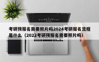 考研预报名需要照片吗2024考研报名流程是什么（2022考研预报名需要照片吗）