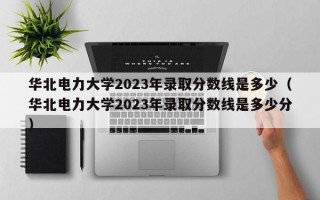 华北电力大学2023年录取分数线是多少（华北电力大学2023年录取分数线是多少分）