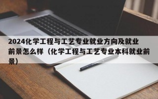 2024化学工程与工艺专业就业方向及就业前景怎么样（化学工程与工艺专业本科就业前景）