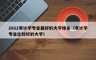 2022审计学专业最好的大学排名（审计学专业比较好的大学）