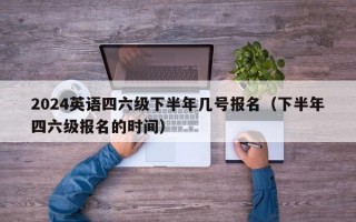 2024英语四六级下半年几号报名（下半年四六级报名的时间）