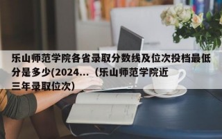 乐山师范学院各省录取分数线及位次投档最低分是多少(2024...（乐山师范学院近三年录取位次）