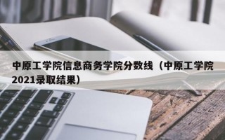 中原工学院信息商务学院分数线（中原工学院2021录取结果）