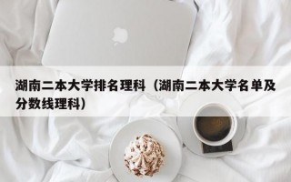 湖南二本大学排名理科（湖南二本大学名单及分数线理科）