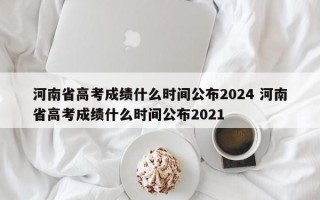 河南省高考成绩什么时间公布2024 河南省高考成绩什么时间公布2021