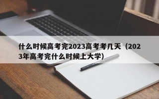 什么时候高考完2023高考考几天（2023年高考完什么时候上大学）