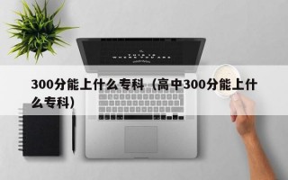 300分能上什么专科（高中300分能上什么专科）