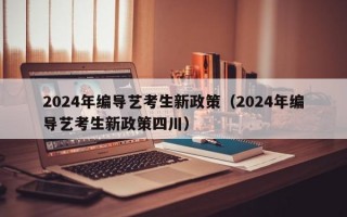 2024年编导艺考生新政策（2024年编导艺考生新政策四川）