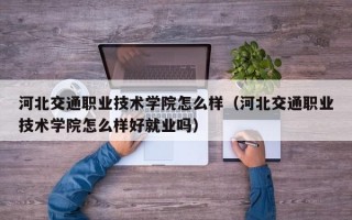 河北交通职业技术学院怎么样（河北交通职业技术学院怎么样好就业吗）