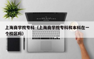 上海商学院专科（上海商学院专科和本科在一个校区吗）