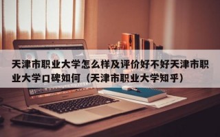 天津市职业大学怎么样及评价好不好天津市职业大学口碑如何（天津市职业大学知乎）