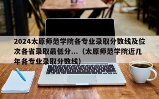 2024太原师范学院各专业录取分数线及位次各省录取最低分...（太原师范学院近几年各专业录取分数线）