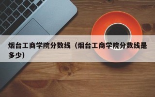 烟台工商学院分数线（烟台工商学院分数线是多少）