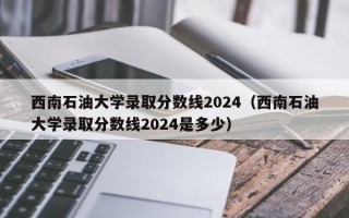 西南石油大学录取分数线2024（西南石油大学录取分数线2024是多少）