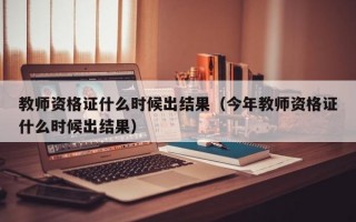 教师资格证什么时候出结果（今年教师资格证什么时候出结果）