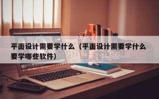 平面设计需要学什么（平面设计需要学什么 要学哪些软件）