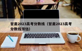 甘肃2023高考分数线（甘肃2023高考分数线预估）