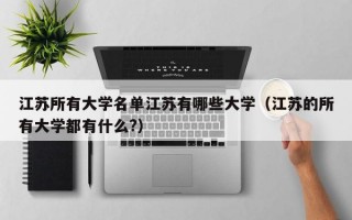 江苏所有大学名单江苏有哪些大学（江苏的所有大学都有什么?）