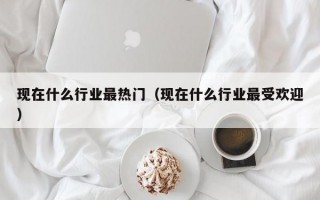 现在什么行业最热门（现在什么行业最受欢迎）