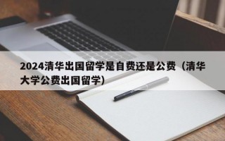 2024清华出国留学是自费还是公费（清华大学公费出国留学）