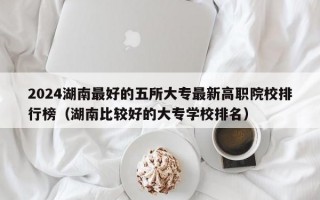 2024湖南最好的五所大专最新高职院校排行榜（湖南比较好的大专学校排名）