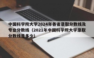 中国科学院大学2024年各省录取分数线及专业分数线（2021年中国科学院大学录取分数线是多少）