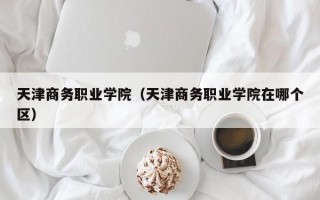 天津商务职业学院（天津商务职业学院在哪个区）