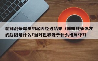 朝鲜战争爆发的起因经过结果（朝鲜战争爆发的起因是什么?当时世界处于什么格局中?）