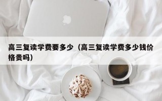 高三复读学费要多少（高三复读学费多少钱价格贵吗）