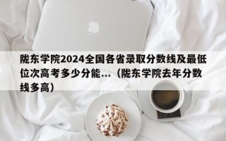 陇东学院2024全国各省录取分数线及最低位次高考多少分能...（陇东学院去年分数线多高）