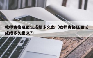 教师资格证面试成绩多久出（教师资格证面试成绩多久出来?）