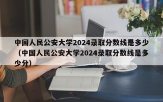 中国人民公安大学2024录取分数线是多少（中国人民公安大学2024录取分数线是多少分）