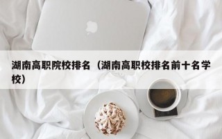 湖南高职院校排名（湖南高职校排名前十名学校）