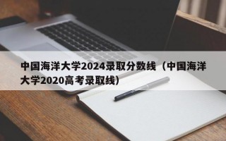 中国海洋大学2024录取分数线（中国海洋大学2020高考录取线）