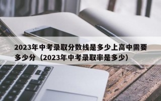 2023年中考录取分数线是多少上高中需要多少分（2023年中考录取率是多少）