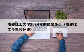 成都理工大学2024分数线是多少（成都理工今年收分线）