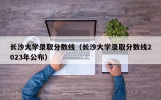 长沙大学录取分数线（长沙大学录取分数线2023年公布）