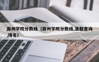 滁州学院分数线（滁州学院分数线,录取查询,排名）