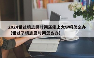 2024错过填志愿时间还能上大学吗怎么办（错过了填志愿时间怎么办）