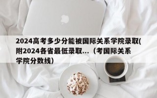 2024高考多少分能被国际关系学院录取(附2024各省最低录取...（考国际关系学院分数线）