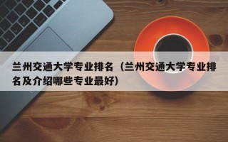 兰州交通大学专业排名（兰州交通大学专业排名及介绍哪些专业最好）